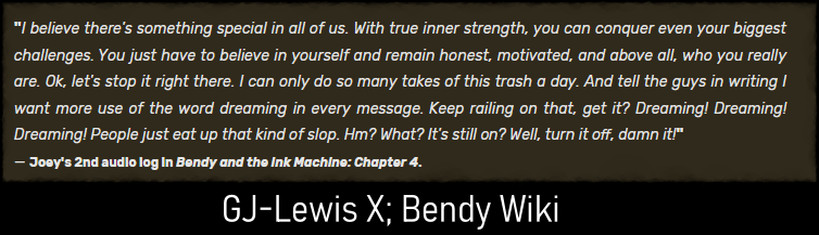 Excerpt of an audio long from the character of Joey Drew. The character goes off script to yell at his writers to include more uses of the word "dreaming", claiming "people just eat up that kind of slop." Credit to GJ-Lewis X for the transcript
